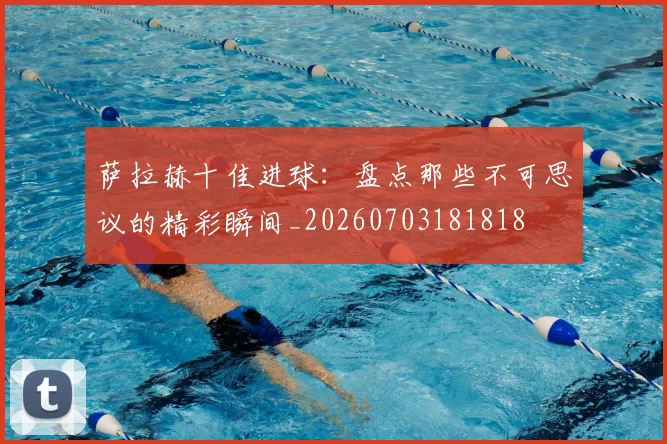萨拉赫十佳进球：盘点那些不可思议的精彩瞬间_20260703181818