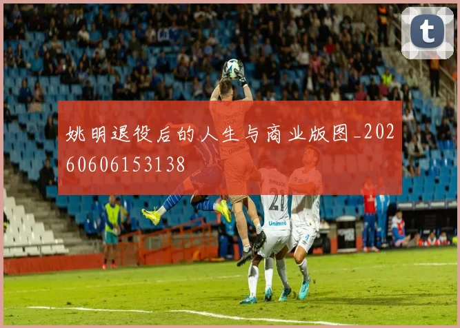姚明退役后的人生与商业版图_20260606153138