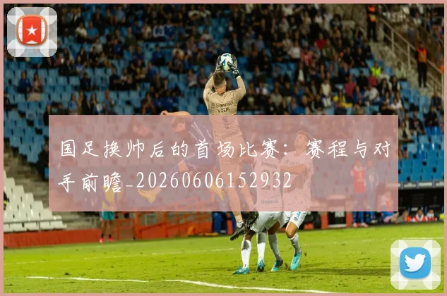 国足换帅后的首场比赛:赛程与对手前瞻_20260606152932