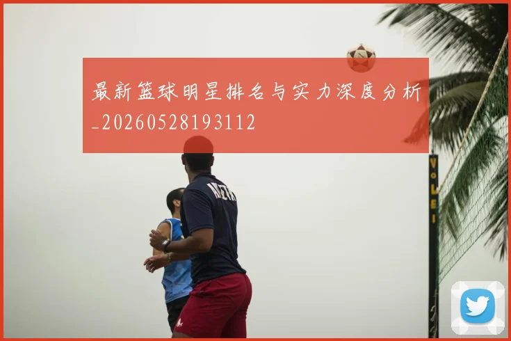 最新篮球明星排名与实力深度分析_20260528193112