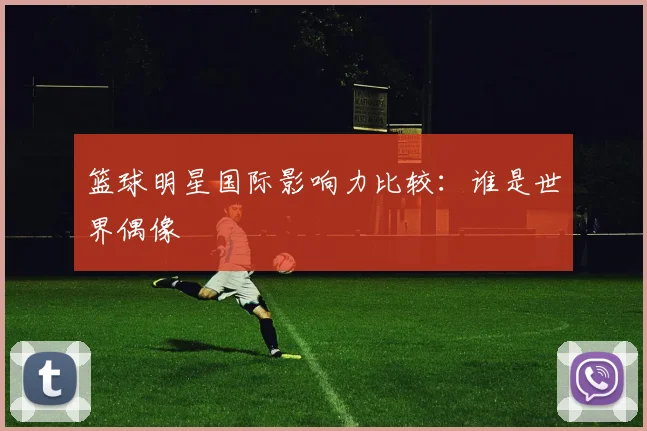 篮球明星国际影响力比较：谁是世界偶像