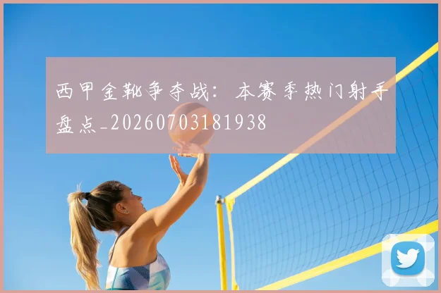 西甲金靴争夺战：本赛季热门射手盘点_20260703181938