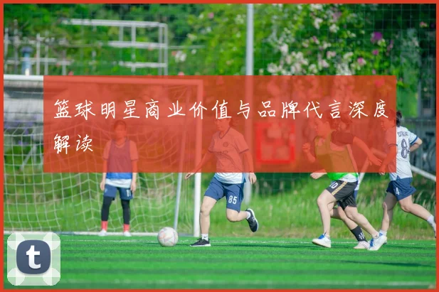 篮球明星商业价值与品牌代言深度解读
