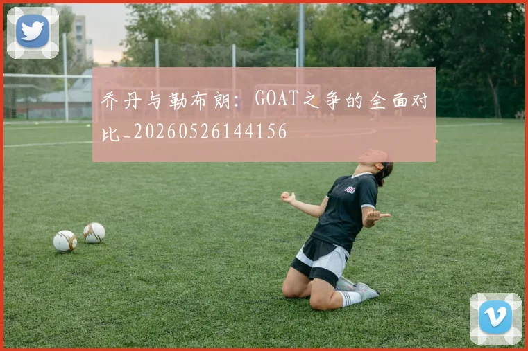 乔丹与勒布朗:GOAT之争的全面对比_20260526144156