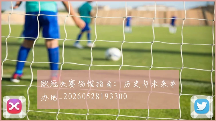 欧冠决赛场馆指南:历史与未来举办地_20260528193300