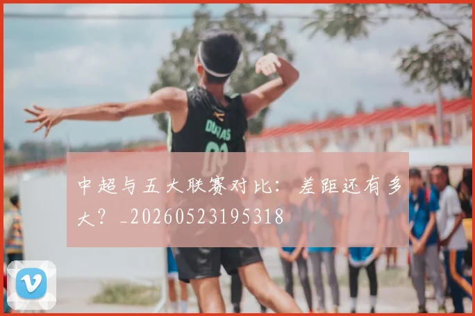 中超与五大联赛对比:差距还有多大?_20260523195318