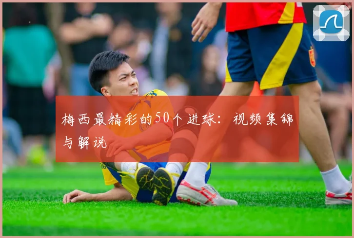 梅西最精彩的50个进球：视频集锦与解说