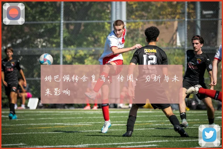 姆巴佩转会皇马：传闻、分析与未来影响