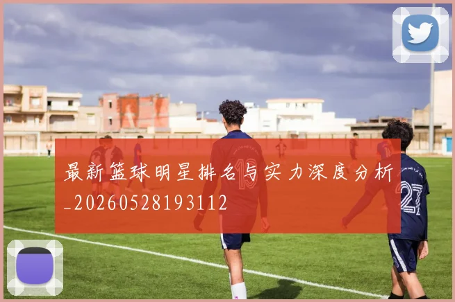 最新篮球明星排名与实力深度分析_20260528193112