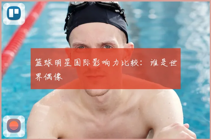 篮球明星国际影响力比较：谁是世界偶像