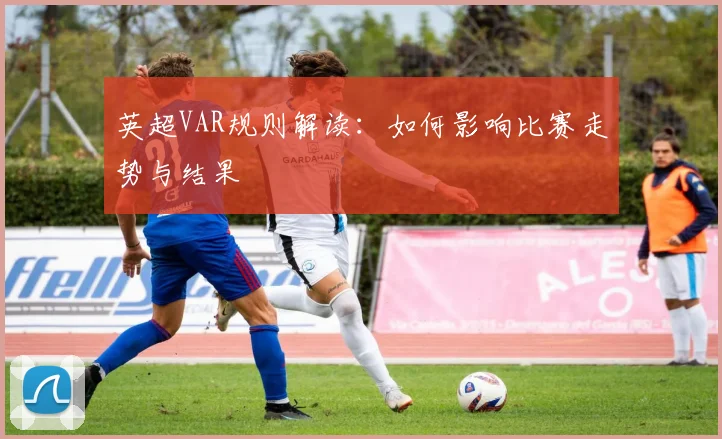 英超VAR规则解读:如何影响比赛走势与结果