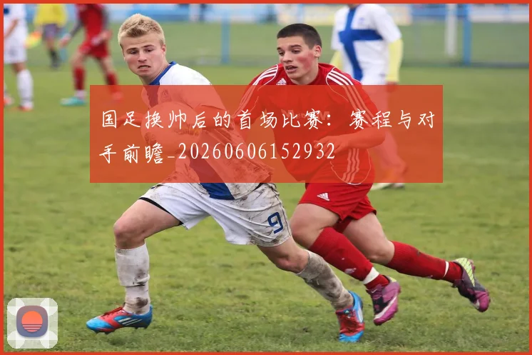 国足换帅后的首场比赛:赛程与对手前瞻_20260606152932