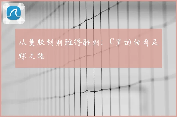 从曼联到利雅得胜利：C罗的传奇足球之路
