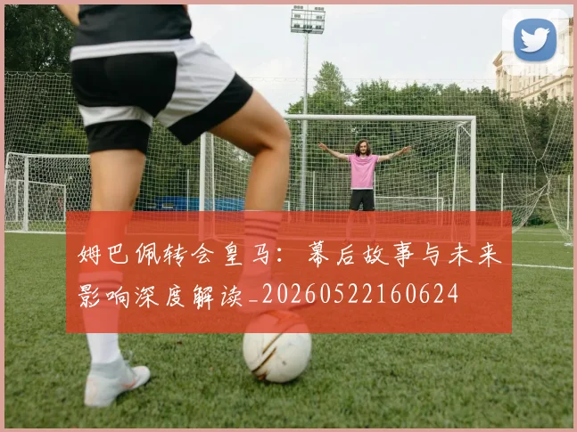 姆巴佩转会皇马：幕后故事与未来影响深度解读_20260522160624